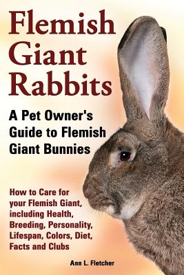 Flemish Giant Rabbits, A Pet Owner's Guide to Flemish Giant Bunnies How to Care for your Flemish Giant, including Health, Breeding, Personality, Lifes - Ann L. Fletcher