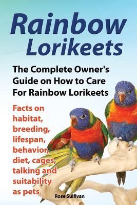 Rainbow Lorikeets, The Complete Owner's Guide on How to Care For Rainbow Lorikeets, Facts on habitat, breeding, lifespan, behavior, diet, cages, talki - Rose Sullivan