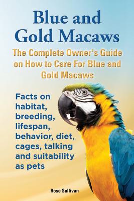 Blue and Gold Macaws, The Complete Owner's Guide on How to Care For Blue and Yellow Macaws, Facts on habitat, breeding, lifespan, behavior, diet, cage - Rose Sullivan