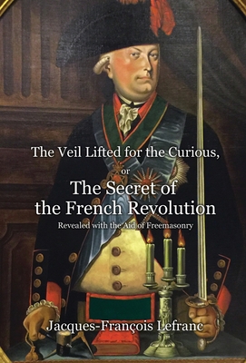 The Veil Lifted for the Curious, or The Secret of the French Revolution Revealed with the Aid of Freemasonry - Jacques-françois Lefranc