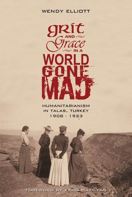 Grit and Grace in a World Gone Mad: Humanitarianism in Talas, Turkey 1908-1923 - Wendy Elliott