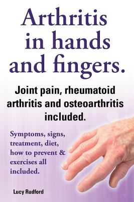 Arthritis in Hands and Arthritis in Fingers. Rheumatoid Arthritis and Osteoarthritis Included. Symptoms, Signs, Treatment, Diet, How to Prevent & Exer - Lucy Rudford