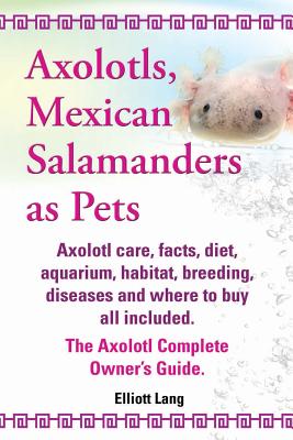 Axolotls, Mexican Salamanders as Pets. Axolotls Care, Facts, Diet, Aquarium, Habitat, Breeding, Diseases and Where to Buy All Included. the Axolotl Co - Elliott Lang