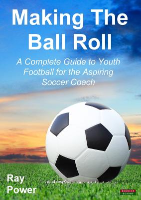 Making the Ball Roll: A Complete Guide to Youth Football for the Aspiring Soccer Coach - Ray Power