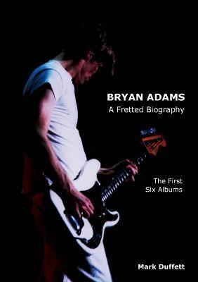 Bryan Adams: A Fretted Biography - The First Six Albums - Mark Duffett