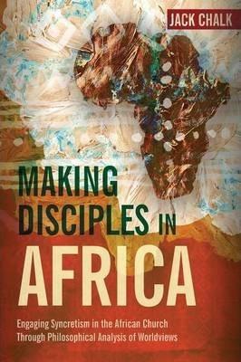 Making Disciples in Africa: Engaging Syncretism in the African Church Through Philosophical Analysis of Worldviews - Jack Pryor Chalk