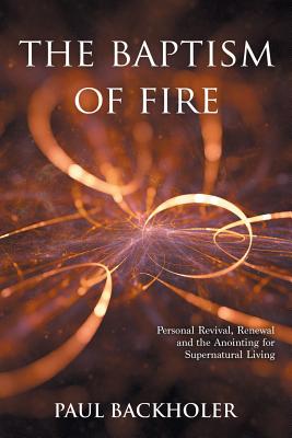 The Baptism of Fire, Personal Revival: Renewal and the Anointing for Supernatural Living - Paul Backholer