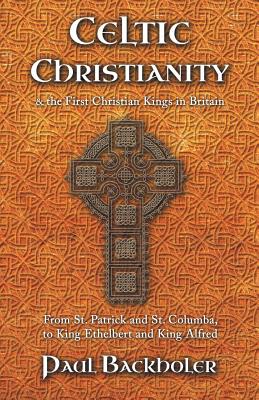 Celtic Christianity and the First Christian Kings in Britain: From Saint Patrick and St. Columba, to King Ethelbert and King Alfred - Paul Backholer
