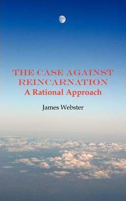 The Case Against Reincarnation - A Rational Approach - James Webster