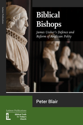 Biblical Bishops: James Ussher's Defence and Reform of Anglican Polity - Peter Blair