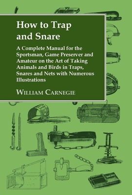 How to Trap and Snare: A Complete Manual for the Sportsman, Game Preserver and Amateur on the Art of Taking Animals and Birds in Traps, Snare - William Carnegie