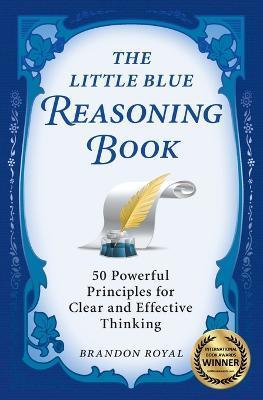 The Little Blue Reasoning Book: 50 Powerful Principles for Clear and Effective Thinking - Brandon Royal