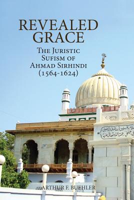 Revealed Grace: The Juristic Sufism of Ahmad Sirhindi (1564-1624) - Arthur F. Buehler