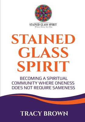 Stained Glass Spirit: Becoming a Spiritual Community Where Oneness Does Not Require Sameness - Tracy Brown