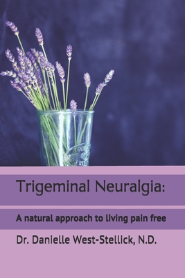 Trigeminal Neuralgia: A natural approach to successful nerve pain management - Danielle West-stellick N. D.