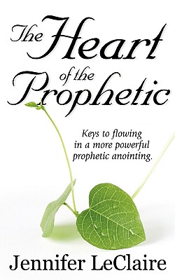 The Heart of the Prophetic: Keys to Flowing in a More Powerful Prophetic Anointing - Jennifer Leclaire