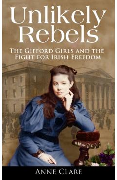 Unlikely Rebels: The Gifford Girls and the Fight for Irish Freedom - Anne Clare