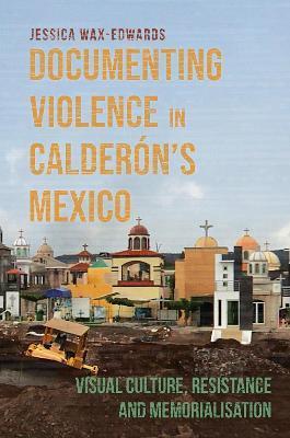Documenting Violence in Calderón's Mexico: Visual Culture, Resistance and Memorialisation - Jessica Wax-edwards