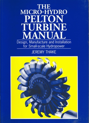 Micro-Hydro Pelton Turbine Manual: Design, Manufacture and Installation for Small-Scale Hydropower - Jeremy Thake
