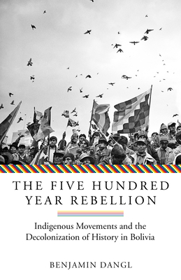 The Five Hundred Year Rebellion: Indigenous Movements and the Decolonization of History in Bolivia - Benjamin Dangl