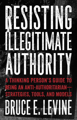 Resisting Illegitimate Authority: A Thinking Person's Guide to Being an Anti-Authoritarian--Strategies, Tools, and Models - Bruce E. Levine