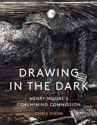 Drawing in the Dark: Henry Moore's Coalmining Commission - Chris Owen