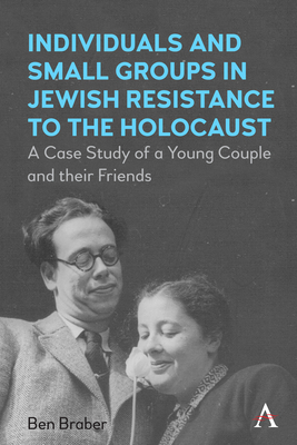 Individuals and Small Groups in Jewish Resistance to the Holocaust: A Case Study of a Young Couple and Their Friends - Ben Braber