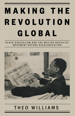 Making the Revolution Global: Black Radicalism and the British Socialist Movement Before Decolonisation - Theo Williams
