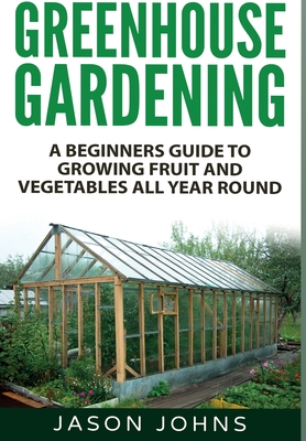 Greenhouse Gardening: A Beginners Guide To Growing Fruit and Vegetables All Year Round - Jason Johns