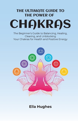 The Ultimate Guide to the Power of Chakras: The Beginner's Guide to Balancing, Healing, Clearing, and Unblocking Your Chakras for Health and Positive - Ella Hughes