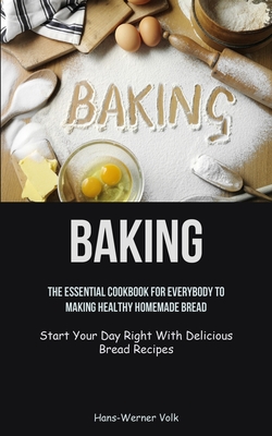 Baking: The Essential Cookbook For Everybody To Making Healthy Homemade Bread (Start Your Day Right With Delicious Bread Recip - Hans-werner Volk