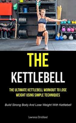 The Kettlebell: The Ultimate Kettlebell Workout To Lose Weight Using Simple Techniques (Build Strong Body And Lose Weight With Kettleb - Lawrence Strickland