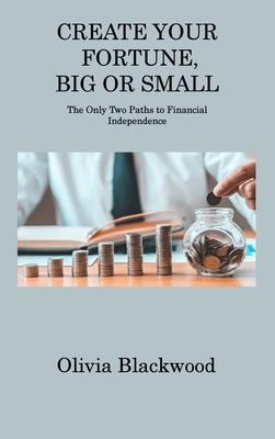 Create Your Fortune, Big or Small: The Only Two Paths to Financial Independence - Olivia Blackwood