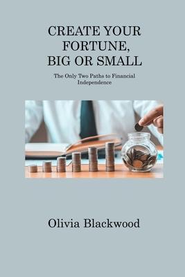 Create Your Fortune, Big or Small: The Only Two Paths to Financial Independence - Olivia Blackwood