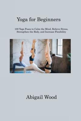Yoga for Beginners: 100 Yoga Poses to Calm the Mind, Relieve Stress, Strengthen the Body, and Increase Flexibility - Abigail Wood