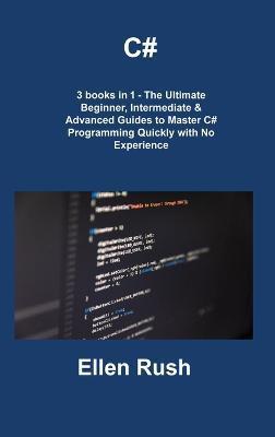 C#: 3 books in 1 - The Ultimate Beginner, Intermediate & Advanced Guides to Master C# Programming Quickly with No Experien - Ellen Rush