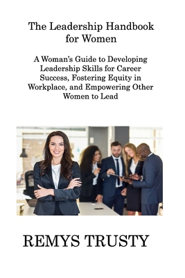 The Leadership Handbook for Women: A Woman's Guide to Developing Leadership Skills for Career Success, Fostering Equity in Workplace, and Empowering O - Remys Trusty