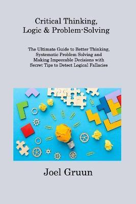 Critical Thinking, Logic & Problem-Solving: The Ultimate Guide to Better Thinking, Systematic Problem Solving and Making Impeccable Decisions with Sec - Joel Gruun Gruun