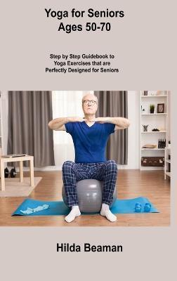 Yoga for Seniors Ages 50-70: Step by Step Guidebook to Yoga Exercises that are Perfectly Designed for Seniors - Hilda Beaman