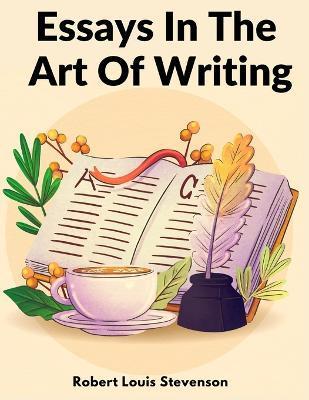 Essays In The Art Of Writing: Technical Elements Of Style In Literature - Robert Louis Stevenson
