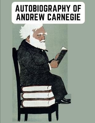 Autobiography of Andrew Carnegie: The Enlightening Memoir of The Industrialist as Famous for His Philanthropy as for His Fortune - Andrew Carnegie