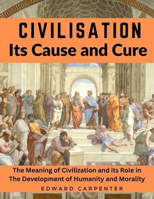 Civilisation, Its Cause and Cure: The Meaning of Civilization and its Role in The Development of Humanity and Morality - Edward Carpenter