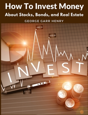 How To Invest Money: About Stocks, Bonds, and Real Estate - George Garr Henry