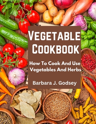 Vegetable Cookbook: How To Cook And Use Vegetables And Herbs - Barbara J Godsey
