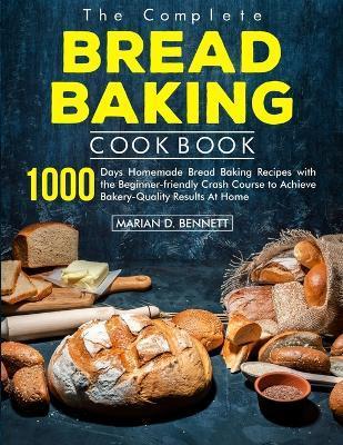The Complete Bread Baking Cookbook: 1000 Days Homemade Bread Baking Recipes with the Beginner-friendly Crash Course to Achieve Bakery-Quality Results - Marian D. Bennett