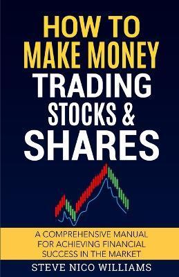 How to Make Money Trading Stocks & Shares: A comprehensive manual for achieving financial success in the market - Steve Nico Williams