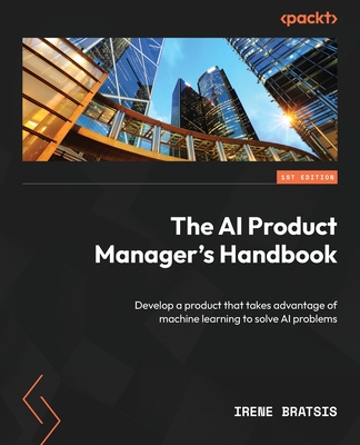 The AI Product Manager's Handbook: Develop a product that takes advantage of machine learning to solve AI problems - Irene Bratsis