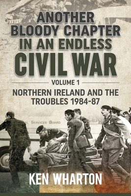 Another Bloody Chapter in an Endless Civil War: Volume 1 - Northern Ireland and the Troubles 1984-87 - Ken Wharton