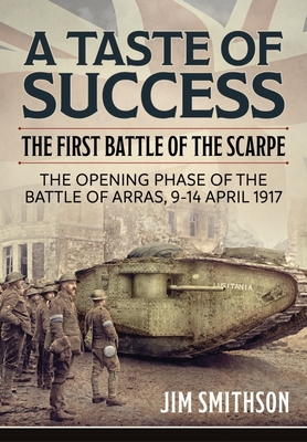 A Taste of Success: The First Battle of the Scarpe. the Opening Phase of the Battle of Arras 9-14 April 1917 - Jim Smithson