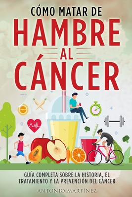 Cómo Matar de Hambre Al Cáncer: Guía completa sobre la historia, el tratamiento y la prevención del cáncer - Antonio Martínez